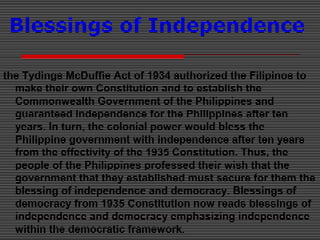 Blessings of Independence
the Tydings McDuffie Act of 1934 authorized the Filipinos to
make their own Constitution and to establish the
Commonwealth Government of the Philippines and
guaranteed independence for the Philippines after ten
years. In turn, the colonial power would bless the
Philippine government with independence after ten years
from the effectivity of the 1935 Constitution. Thus, the
people of the Philippines professed their wish that the
government that they established must secure for them the
blessing of independence and democracy. Blessings of
democracy from 1935 Constitution now reads blessings of
independence and democracy emphasizing independence
within the democratic framework.
 