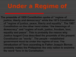 Under a Regime of
The preamble of 1935 Constitution spoke of “regime of
justice, liberty and democracy” while the 1973 Constitution
of “regime of justice, peace, liberty and equality”. The 1987
Constitution on the other hand states “the blessings of …
democracy” and “regime of truth, justice, freedom, love,
equality and peace”. This is probably the reason why
Justice Isagani Cruz described the preamble of the present
Constitution as “wordy”. The people – established
government must be under the regime of love. The
introduction of “love according to Father Joaquin Bernas
probably makes the Philippines the only nation to enshrine
the word “love in its Constitution.
 