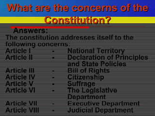 Answers:
The constitution addresses itself to the
following concerns:
Article I - National Territory
Article II - Declaration of Principles
and State Policies
Article III - Bill of Rights
Article IV - Citizenship
Article V - Suffrage
Article VI - The Legislative
Department
Article VII - Executive Department
Article VIII - Judicial Department
What are the concerns of theWhat are the concerns of the
Constitution?Constitution?
 