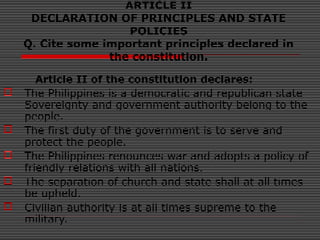 ARTICLE II
DECLARATION OF PRINCIPLES AND STATE
POLICIES
Q. Cite some important principles declared in
the constitution.
Article II of the constitution declares:
 The Philippines is a democratic and republican state
Sovereignty and government authority belong to the
people.
 The first duty of the government is to serve and
protect the people.
 The Philippines renounces war and adopts a policy of
friendly relations with all nations.
 The separation of church and state shall at all times
be upheld.
 Civilian authority is at all times supreme to the
military.
 