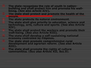  The state recognizes the role of youth in nation-
building and shall protect him and promote his well-
being. (See also Article XIV).
 The state shall protect and promote the health of the
people.
 The state protects its natural environment.
 The state shall give priority to education, science and
technology, arts, culture and sports. (See also Article
XIV).
 The state shall protect the workers and promote their
well-being. (See also Article XIII).
 The state shall develop a self-sustaining national
economy controlled by Filipinos.
 The state shall promote comprehensive rural
development and agrarian reform. (See also Article
XIII).
 The state shall promote the rights of culture
communities. (See also Article XII, Sec.5).
 