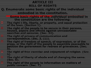 ARTICLE III
BILL OF RIGHTS
Q. Enumerate some basic rights of the individual
embodied in the constitution.
Some basic rights of the individual embodied in
the constitution are the following:
 The right t life, liberty, or property, and equal protection
of the laws. (Section 1).
 The right of the people to be secure in their persons,
houses, papers and effects against unreasonable
searches and seizures. (Sec. 22).
 The right of privacy of communication and
correspondence. (sec. 3, (1)).
 The right of freedom of speech, of expression, or of the
press, or the right of the people to assemble peaceable to
petition the government for redress of grievances. (Sec.
4).
 The right of free exercise and enjoyment of religion. (Sec.
5).
 The right of liberty of abode and of changing the same.
(Sec. 6).
 The right of the people to information on matters of
public concern. (Sec. 7).
 