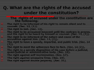 Q. What are the rights of the accused
under the constitution?
The rights of accused under the constitution are
the following:
 The right to be informed of his right to remain silent and to
counsel. (Sec. 12, (1)).
 The right to bail. (Sec. 13).
 The right to be presumed innocent until the contrary is proven,
and the right to be heard by himself or counsel. (Sec. 14, (2)).
 The right to be informed of the nature and cause of the
accusation against him. (Sec. 14, (2)).
 The right to have a speedy, impartial, and public trial. (Sec. 14
(2)).
 The right to meet the witnesses face to face. (Sec, 14 (2)).
 The right to a speedy disposition of his case before a judicial,
quasi-judicial or administrative body. (Sec. 16).
 The right against self-incrimination. (Sec. 17).
 The right against excessive fines. (Sec. 19).
 The right against double jeopardy. (Sec. 21).
 