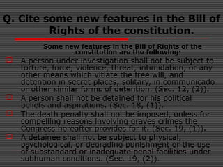 Q. Cite some new features in the Bill of
Rights of the constitution.
Some new features in the Bill of Rights of the
constitution are the following:
 A person under investigation shall not be subject to
torture, force, violence, threat, intimidation, or any
other means which vitiate the free will, and
detention in secret places, solitary, in communicado
or other similar forms of detention. (Sec. 12, (2)).
 A person shall not be detained for his political
beliefs and aspirations. (Sec. 18, (1)).
 The death penalty shall not be imposed, unless for
compelling reasons involving graves crimes the
Congress hereafter provides for it. (Sec. 19, (1)).
 A detainee shall not be subject to physical,
psychological, or degrading punishment or the use
of substandard or inadequate penal facilities under
subhuman conditions. (Sec. 19, (2)).
 