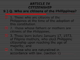 ARTICLE IV
CITIZENSHIP
9.) Q. Who are citizens of the Philippines?
 1. Those who are citizens of the
Philippines at the time of the adoption of
this constitution.
 2. Those whose fathers or mothers are
citizens of the Philippines.
 3. Those born before January 17, 1973,
of Filipino mothers, who elect Philippine
citizenship upon reaching the age of
majority; and
 4. Those who are naturalized in
accordance with law. (section 1)
 