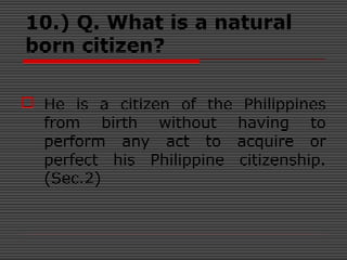 10.) Q. What is a natural
born citizen?
 He is a citizen of the Philippines
from birth without having to
perform any act to acquire or
perfect his Philippine citizenship.
(Sec.2)
 