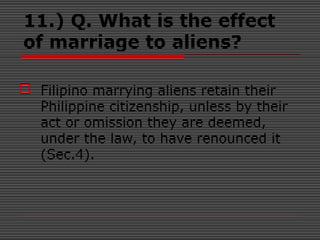11.) Q. What is the effect
of marriage to aliens?
 Filipino marrying aliens retain their
Philippine citizenship, unless by their
act or omission they are deemed,
under the law, to have renounced it
(Sec.4).
 
