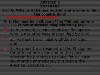 ARTICLE V
SUFFRAGE
13.) Q. What are the qualifications of a voter under
the constitution?
A. 1. He must be a citizen of the Philippines who
is not otherwise disqualified by law;
 1. He must be a citizen of the Philippines
who is not otherwise disqualified by law;
 2. He must be at least eighteen of age;
and
 3. He must be a resident of the Philippines
for at least one year and in the place
wherein he proposes to vote, for at least
six months immediately preceding the
election. (Section 1).
 