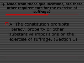 Q. Aside from these qualifications, are there
other requirements for the exercise of
suffrage?
A. The constitution prohibits
literacy, property or other
substantive impositions on the
exercise of suffrage. (Section 1)
 
