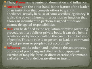 Thus, Power is the center on domination and influence.
Authority, on the other hand, is the feature of the leader
or an institution that compels others to grant it
obedience, usually because of some ascribes legitimacy. It
is also the power inherent in a position or function that
allows an incumbent to perform assigned duties and
assume delegated responsibilities.
Rule can be defined as the regulation or bylaw governing
procedures in a public or private body. It can also be the
regulation or bylaw controlling the conduct and behavior
of people. Thus, to rule is to govern, to lead, to command
and get persons or people to act accordingly.
Influence, on the other hand , refers to the act, process,
or power of producing and effect without apparent
exertion of tangible force, or direct exercise of command
and often without deliberate effort or intent.
 