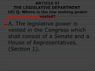 ARTICLE VI
THE LEGISLATIVE DEPARTMENT
16) Q. Where is the law making power
vested?
A. The legislative power is
vested in the Congress which
shall consist of a Senate and a
House of Representatives.
(Section 1).
 
