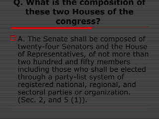Q. What is the composition of
these two Houses of the
congress?
 A. The Senate shall be composed of
twenty-four Senators and the House
of Representatives, of not more than
two hundred and fifty members
including those who shall be elected
through a party-list system of
registered national, regional, and
sectoral parties or organization.
(Sec. 2, and 5 (1)).
 