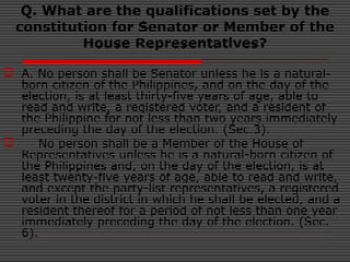 Q. What are the qualifications set by the
constitution for Senator or Member of the
House Representatives?
 A. No person shall be Senator unless he is a natural-
born citizen of the Philippines, and on the day of the
election, is at least thirty-five years of age, able to
read and write, a registered voter, and a resident of
the Philippine for not less than two years immediately
preceding the day of the election. (Sec.3).
 No person shall be a Member of the House of
Representatives unless he is a natural-born citizen of
the Philippines and, on the day of the election, is at
least twenty-five years of age, able to read and write,
and except the party-list representatives, a registered
voter in the district in which he shall be elected, and a
resident thereof for a period of not less than one year
immediately preceding the day of the election. (Sec.
6).
 
