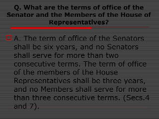 Q. What are the terms of office of the
Senator and the Members of the House of
Representatives?
 A. The term of office of the Senators
shall be six years, and no Senators
shall serve for more than two
consecutive terms. The term of office
of the members of the House
Representatives shall be three years,
and no Members shall serve for more
than three consecutive terms. (Secs.4
and 7).
 