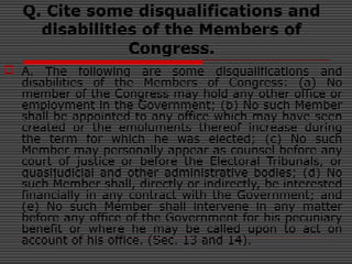 Q. Cite some disqualifications and
disabilities of the Members of
Congress.
 A. The following are some disqualifications and
disabilities of the Members of Congress: (a) No
member of the Congress may hold any other office or
employment in the Government; (b) No such Member
shall be appointed to any office which may have seen
created or the emoluments thereof increase during
the term for which he was elected; (c) No such
Member may personally appear as counsel before any
court of justice or before the Electoral Tribunals, or
quasijudicial and other administrative bodies; (d) No
such Member shall, directly or indirectly, be interested
financially in any contract with the Government; and
(e) No such Member shall intervene in any matter
before any office of the Government for his pecuniary
benefit or where he may be called upon to act on
account of his office. (Sec. 13 and 14).
 