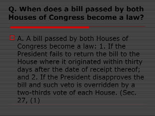 Q. When does a bill passed by both
Houses of Congress become a law?
 A. A bill passed by both Houses of
Congress become a law: 1. If the
President fails to return the bill to the
House where it originated within thirty
days after the date of receipt thereof;
and 2. If the President disapproves the
bill and such veto is overridden by a
two-thirds vote of each House. (Sec.
27, (1)
 