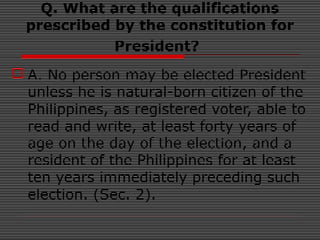 Q. What are the qualifications
prescribed by the constitution for
President?
 A. No person may be elected President
unless he is natural-born citizen of the
Philippines, as registered voter, able to
read and write, at least forty years of
age on the day of the election, and a
resident of the Philippines for at least
ten years immediately preceding such
election. (Sec. 2).
 