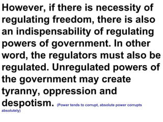However, if there is necessity of
regulating freedom, there is also
an indispensability of regulating
powers of government. In other
word, the regulators must also be
regulated. Unregulated powers of
the government may create
tyranny, oppression and
despotism. (Power tends to corrupt, absolute power corrupts
absolutely)
 