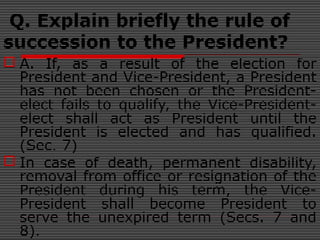 Q. Explain briefly the rule of
succession to the President?
 A. If, as a result of the election for
President and Vice-President, a President
has not been chosen or the President-
elect fails to qualify, the Vice-President-
elect shall act as President until the
President is elected and has qualified.
(Sec. 7)
 In case of death, permanent disability,
removal from office or resignation of the
President during his term, the Vice-
President shall become President to
serve the unexpired term (Secs. 7 and
8).
 