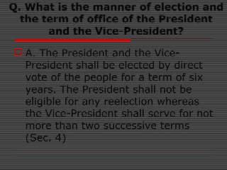 Q. What is the manner of election and
the term of office of the President
and the Vice-President?
 A. The President and the Vice-
President shall be elected by direct
vote of the people for a term of six
years. The President shall not be
eligible for any reelection whereas
the Vice-President shall serve for not
more than two successive terms
(Sec. 4)
 