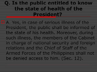 Q. Is the public entitled to know
the state of health of the
President?
 A. Yes, in case of serious illness of the
President, the public shall be informed of
the state of his health. Moreover, during
such illness, the members of the Cabinet
in charge of national security and foreign
relations and the Chief of Staff of the
Armed Forces of the Philippines shall not
be denied access to him. (Sec. 12).
 