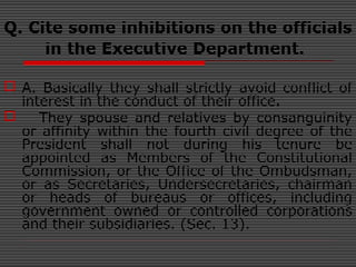 Q. Cite some inhibitions on the officials
in the Executive Department.
 A. Basically they shall strictly avoid conflict of
interest in the conduct of their office.
 They spouse and relatives by consanguinity
or affinity within the fourth civil degree of the
President shall not during his tenure be
appointed as Members of the Constitutional
Commission, or the Office of the Ombudsman,
or as Secretaries, Undersecretaries, chairman
or heads of bureaus or offices, including
government owned or controlled corporations
and their subsidiaries. (Sec. 13).
 