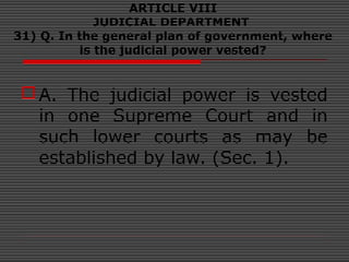 ARTICLE VIII
JUDICIAL DEPARTMENT
31) Q. In the general plan of government, where
is the judicial power vested?
A. The judicial power is vested
in one Supreme Court and in
such lower courts as may be
established by law. (Sec. 1).
 