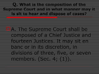 Q. What is the composition of the
Supreme Court and in what manner may it
is sit to hear and dispose of cases?
A. The Supreme Court shall be
composed of a Chief Justice and
fourteen Justices. It may sit en
banc or in its discretion, in
divisions of three, five, or seven
members. (Sec. 4; (1)).
 