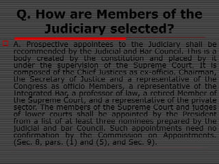 Q. How are Members of the
Judiciary selected?
 A. Prospective appointees to the Judiciary shall be
recommended by the Judicial and Bar Council. This is a
body created by the constitution and placed by it
under the supervision of the Supreme Court. It is
composed of the Chief Justices as ex-officio. Chairman,
the Secretary of Justice and a representative of the
Congress as officio Members, a representative of the
Integrated Bar, a professor of law, a retired Member of
the Supreme Court, and a representative of the private
sector. The members of the Supreme Court and judges
of lower courts shall be appointed by the President
from a list of at least three nominees prepared by the
judicial and bar Council. Such appointments need no
confirmation by the Commission on Appointments.
(Sec. 8, pars. (1) and (5), and Sec. 9).
 