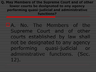 Q. May Members of the Supreme Court and of other
lower courts be designated to any agency
performing quasi-judicial and administrative
functions?
A. No. The Members of the
Supreme Court and of other
courts established by law shall
not be designated to any agency
performing quasi-judicial or
administrative functions. (Sec.
12).
 