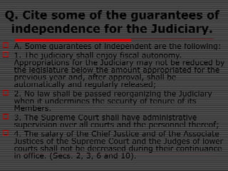 Q. Cite some of the guarantees of
independence for the Judiciary.
 A. Some guarantees of independent are the following:
 1. The judiciary shall enjoy fiscal autonomy.
Appropriations for the Judiciary may not be reduced by
the legislature below the amount appropriated for the
previous year and, after approval, shall be
automatically and regularly released;
 2. No law shall be passed reorganizing the Judiciary
when it undermines the security of tenure of its
Members.
 3. The Supreme Court shall have administrative
supervision over all courts and the personnel thereof;
 4. The salary of the Chief Justice and of the Associate
Justices of the Supreme Court and the Judges of lower
courts shall not be decreased during their continuance
in office. (Secs. 2, 3, 6 and 10).
 