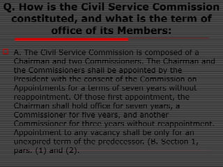Q. How is the Civil Service Commission
constituted, and what is the term of
office of its Members:
 A. The Civil Service Commission is composed of a
Chairman and two Commissioners. The Chairman and
the Commissioners shall be appointed by the
President with the consent of the Commission on
Appointments for a terms of seven years without
reappointment. Of those first appointment, the
Chairman shall hold office for seven years, a
Commissioner for five years, and another
Commissioner for three years without reappointment.
Appointment to any vacancy shall be only for an
unexpired term of the predecessor. (B. Section 1,
pars. (1) and (2).
 