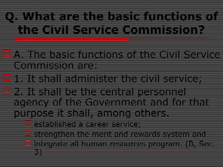 Q. What are the basic functions of
the Civil Service Commission?
 A. The basic functions of the Civil Service
Commission are:
 1. It shall administer the civil service;
 2. It shall be the central personnel
agency of the Government and for that
purpose it shall, among others.
 established a career service;
 strengthen the merit and rewards system and
 integrate all human resources program. (B, Sec.
3)
 