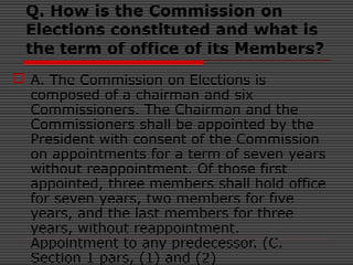 Q. How is the Commission on
Elections constituted and what is
the term of office of its Members?
 A. The Commission on Elections is
composed of a chairman and six
Commissioners. The Chairman and the
Commissioners shall be appointed by the
President with consent of the Commission
on appointments for a term of seven years
without reappointment. Of those first
appointed, three members shall hold office
for seven years, two members for five
years, and the last members for three
years, without reappointment.
Appointment to any predecessor. (C.
Section 1 pars, (1) and (2)
 