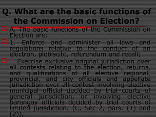 Q. What are the basic functions of
the Commission on Election?
 A. The basic functions of the Commission on
Election are:
 1. Enforce and administer all laws and
regulations relative to the conduct of an
electron, plebiscite, referendum and recall;
 Exercise exclusive original jurisdiction over
all contests relating to the election, returns,
and qualifications of all elective regional,
provincial, and city officials and appellate
jurisdiction over all contest involving elective
municipal official decided by trial courts of
general jurisdiction, or involving elective
barangay officials decided by trial courts of
limited jurisdiction. (C, Sec 2, pars. (1) and
(2)).
 