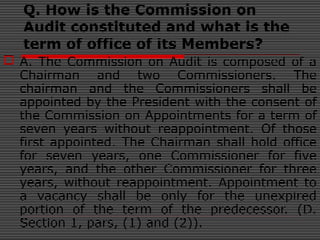 Q. How is the Commission on
Audit constituted and what is the
term of office of its Members?
 A. The Commission on Audit is composed of a
Chairman and two Commissioners. The
chairman and the Commissioners shall be
appointed by the President with the consent of
the Commission on Appointments for a term of
seven years without reappointment. Of those
first appointed. The Chairman shall hold office
for seven years, one Commissioner for five
years, and the other Commissioner for three
years, without reappointment. Appointment to
a vacancy shall be only for the unexpired
portion of the term of the predecessor. (D.
Section 1, pars, (1) and (2)).
 