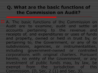Q. What are the basic functions of
the Commission on Audit?
 A. The basic functions of the Commission on
Audit are to examine, audit and settle all
accounts pertaining to the revenue and
receipts of, and expenditures or uses of funds
and property, owned or held in trust by, or
pertaining to, the Government, or any of its
subdivisions, agencies, or instrumentalities,
including government-owned or controlled
corporations with original charters. Pursuant
hereto, no entity of the Government, or any
investment of public funds may, by law, be
exempt from the jurisdiction of this
Commission. (D, Sec. 2 (1) and Sec. 3).
 