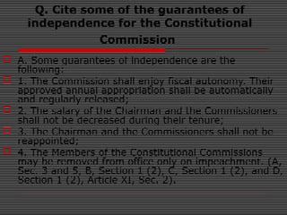 Q. Cite some of the guarantees of
independence for the Constitutional
Commission
 A. Some guarantees of independence are the
following:
 1. The Commission shall enjoy fiscal autonomy. Their
approved annual appropriation shall be automatically
and regularly released;
 2. The salary of the Chairman and the Commissioners
shall not be decreased during their tenure;
 3. The Chairman and the Commissioners shall not be
reappointed;
 4. The Members of the Constitutional Commissions
may be removed from office only on impeachment. (A,
Sec. 3 and 5, B, Section 1 (2), C, Section 1 (2), and D,
Section 1 (2), Article XI, Sec. 2).
 