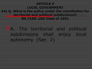 ARTICLE X
LOCAL GOVERNMENT
44) Q. What is the policy under the constitution for
territorial and political subdivisions?
RA 7160. LGU Code of 1991
A. The territorial and political
subdivisions shall enjoy local
autonomy. (Sec. 2)
 