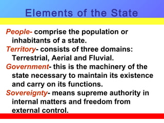 People- comprise the population or
inhabitants of a state.
Territory- consists of three domains:
Terrestrial, Aerial and Fluvial.
Government- this is the machinery of the
state necessary to maintain its existence
and carry on its functions.
Sovereignty- means supreme authority in
internal matters and freedom from
external control.
Elements of the State
 