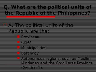 Q. What are the political units of
the Republic of the Philippines?
A. The political units of the
Republic are the:
 Provinces
 Cities
 Municipalities
 Barangay
 Autonomous regions, such as Muslim
Mindanao and the Cordilleras Province
(Section 1).
 