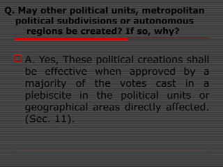 Q. May other political units, metropolitan
political subdivisions or autonomous
regions be created? If so, why?
 A. Yes, These political creations shall
be effective when approved by a
majority of the votes cast in a
plebiscite in the political units or
geographical areas directly affected.
(Sec. 11).
 