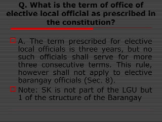 Q. What is the term of office of
elective local official as prescribed in
the constitution?
 A. The term prescribed for elective
local officials is three years, but no
such officials shall serve for more
three consecutive terms. This rule,
however shall not apply to elective
barangay officials (Sec. 8).
 Note: SK is not part of the LGU but
1 of the structure of the Barangay
 