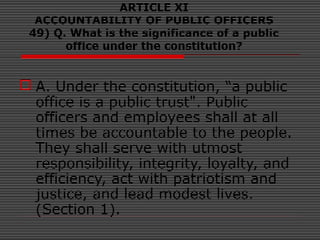 ARTICLE XI
ACCOUNTABILITY OF PUBLIC OFFICERS
49) Q. What is the significance of a public
office under the constitution?
 A. Under the constitution, “a public
office is a public trust". Public
officers and employees shall at all
times be accountable to the people.
They shall serve with utmost
responsibility, integrity, loyalty, and
efficiency, act with patriotism and
justice, and lead modest lives.
(Section 1).
 