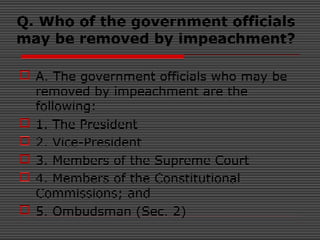 Q. Who of the government officials
may be removed by impeachment?
 A. The government officials who may be
removed by impeachment are the
following:
 1. The President
 2. Vice-President
 3. Members of the Supreme Court
 4. Members of the Constitutional
Commissions; and
 5. Ombudsman (Sec. 2)
 