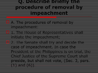 Q. Describe briefly the
procedure of removal by
impeachment
 A. The procedures of removal by
impeachment:
 1. The House of Representatives shall
initiate the impeachment;
 2. The Senate shall try and decide the
case of impeachment. In case the
President of the Philippines is on trial, the
Chief Justice of the Supreme Court shall
preside, but shall not vote, (Sec. 3, pars.
(1) and (6)).
 