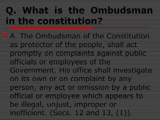 Q. What is the Ombudsman
in the constitution?
 A. The Ombudsman of the Constitution
as protector of the people, shall act
promptly on complaints against public
officials or employees of the
Government. His office shall investigate
on its own or on complaint by any
person, any act or omission by a public
official or employee which appears to
be illegal, unjust, improper or
inefficient. (Secs. 12 and 13, (1)).
 