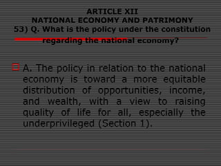ARTICLE XII
NATIONAL ECONOMY AND PATRIMONY
53) Q. What is the policy under the constitution
regarding the national economy?
 A. The policy in relation to the national
economy is toward a more equitable
distribution of opportunities, income,
and wealth, with a view to raising
quality of life for all, especially the
underprivileged (Section 1).
 