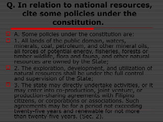 Q. In relation to national resources,
cite some policies under the
constitution.
 A. Some policies under the constitution are:
 1. All lands of the public domain, waters,
minerals, coal, petroleum, and other mineral oils,
all forces of potential energy, fisheries, forests or
timber wildlife, flora and fauna, and other natural
resources are owned by the State;
 2. The exploration, development, and utilization of
natural resources shall be under the full control
and supervision of the State;
 3. The state may directly undertake activities, or it
may enter into co-production, joint venture, or
production-sharing agreements with Filipino
citizens, or corporations or associations. Such
agreements may be for a period not exceeding
twenty-five years and renewable for not more
than twenty-five years. (Sec. 2).
 
