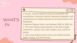 1.The pre-colonial, Spanish colonial, propaganda and
revolutionary, American colonial, Japanese occupation, and
contemporary or modern periods are all represented in the
Philippines.
2.Japanese Regime which was between 1941 to 1945 are:
1. The major Filipino poetry themes at the time include
nationalism, country, love, faith, religion, arts, and life in
barrios.
2. Also, three distinct poems came to be which includes:
Haiku, Tanaga, and Karaniwang.
 